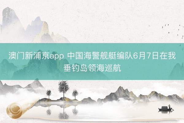 澳门新浦京app 中国海警舰艇编队6月7日在我垂钓岛领海巡航