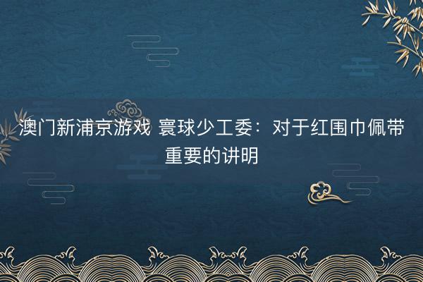 澳门新浦京游戏 寰球少工委：对于红围巾佩带重要的讲明