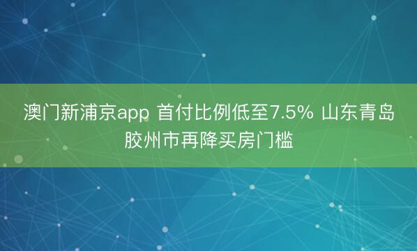 澳门新浦京app 首付比例低至7.5% 山东青岛胶州市再降买房门槛