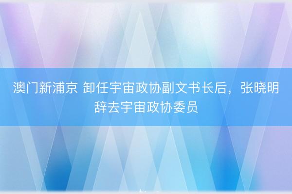 澳门新浦京 卸任宇宙政协副文书长后,张晓明辞去宇宙政协委员