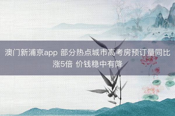 澳门新浦京app 部分热点城市高考房预订量同比涨5倍 价钱稳中有降