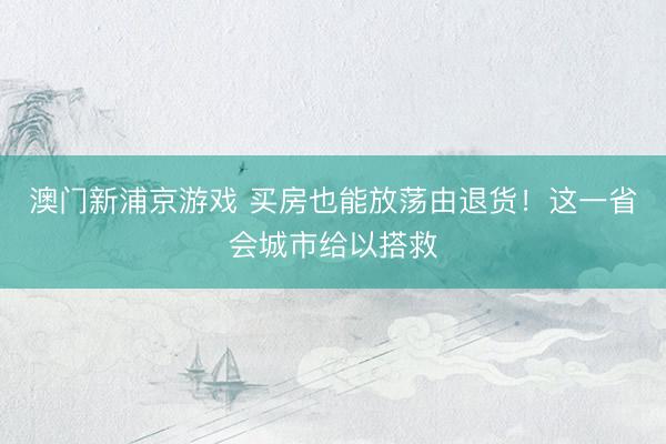 澳门新浦京游戏 买房也能放荡由退货！这一省会城市给以搭救