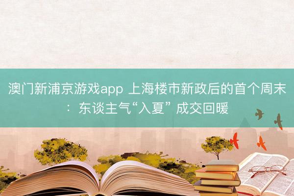 澳门新浦京游戏app 上海楼市新政后的首个周末：东谈主气“入夏” 成交回暖