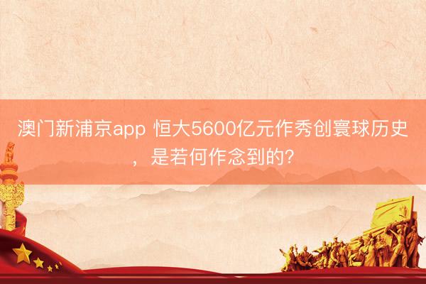 澳门新浦京app 恒大5600亿元作秀创寰球历史，是若何作念到的？