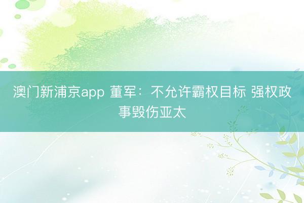 澳门新浦京app 董军：不允许霸权目标 强权政事毁伤亚太
