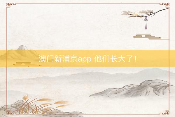 澳门新浦京app 他们长大了！