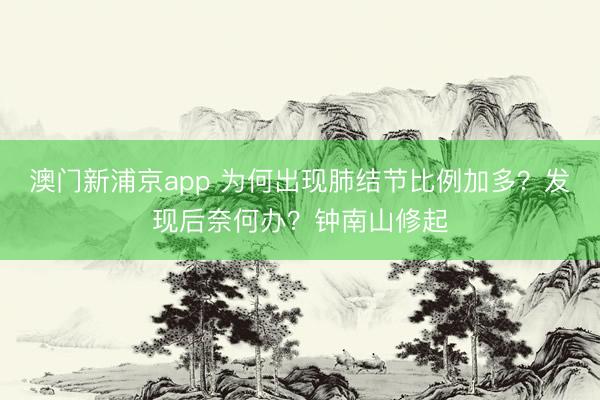 澳门新浦京app 为何出现肺结节比例加多？发现后奈何办？钟南山修起