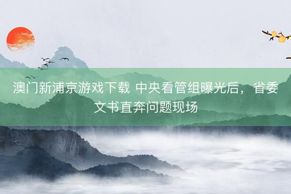 澳门新浦京游戏下载 中央看管组曝光后，省委文书直奔问题现场