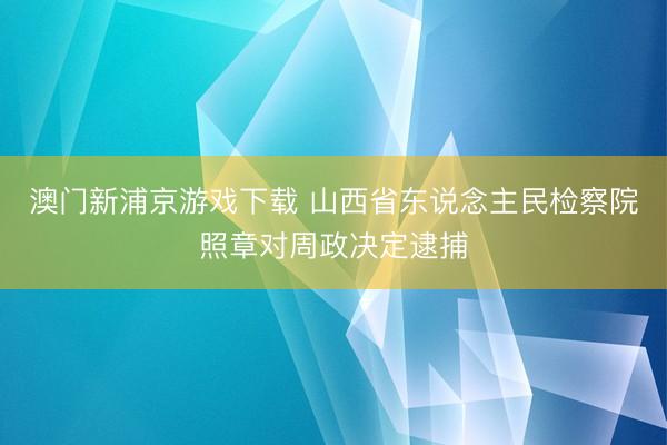 澳门新浦京游戏下载 山西省东说念主民检察院照章对周政决定逮捕