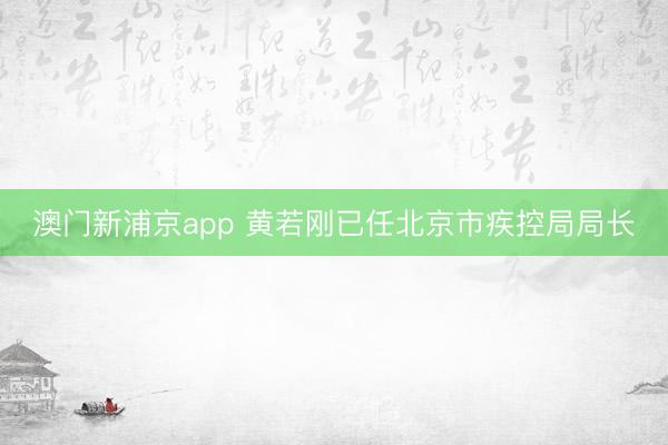 澳门新浦京app 黄若刚已任北京市疾控局局长