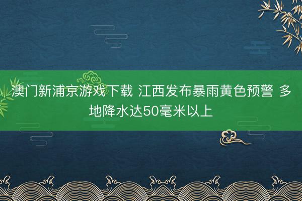 澳门新浦京游戏下载 江西发布暴雨黄色预警 多地降水达50毫米以上