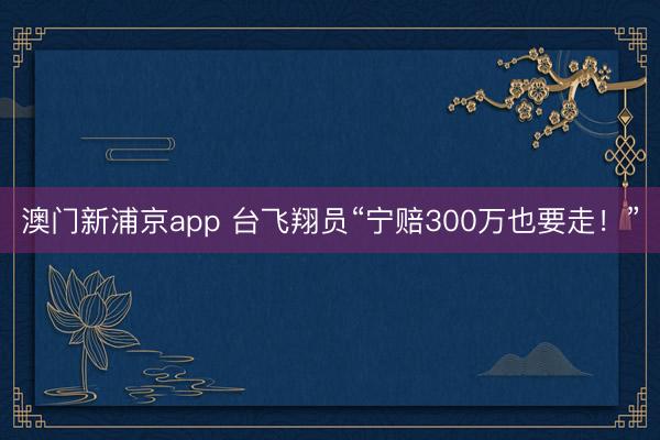 澳门新浦京app 台飞翔员“宁赔300万也要走！”