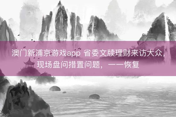 澳门新浦京游戏app 省委文牍理财来访大众，现场盘问措置问题，一一恢复