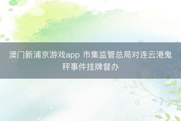 澳门新浦京游戏app 市集监管总局对连云港鬼秤事件挂牌督办