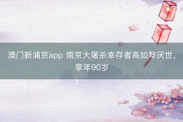 澳门新浦京app 南京大屠杀幸存者高如琴厌世，享年90岁