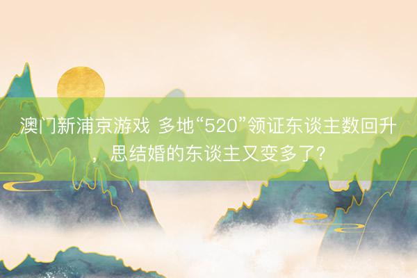 澳门新浦京游戏 多地“520”领证东谈主数回升，思结婚的东谈主又变多了？