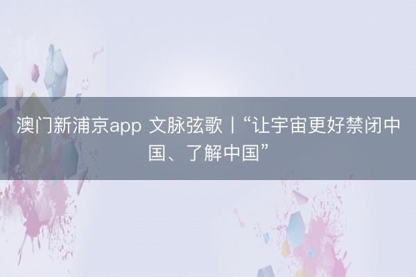 澳门新浦京app 文脉弦歌丨“让宇宙更好禁闭中国、了解中国”