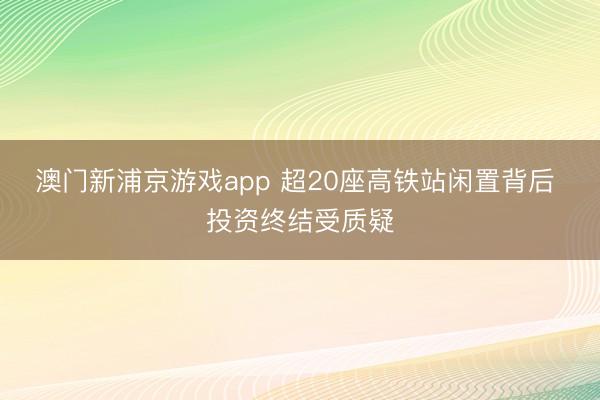澳门新浦京游戏app 超20座高铁站闲置背后 投资终结受质疑