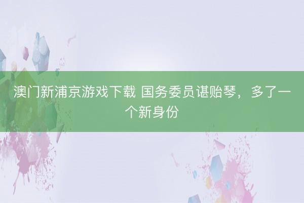 澳门新浦京游戏下载 国务委员谌贻琴，多了一个新身份
