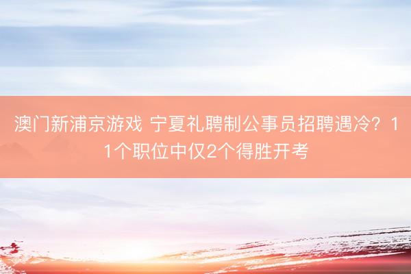 澳门新浦京游戏 宁夏礼聘制公事员招聘遇冷？11个职位中仅2个得胜开考