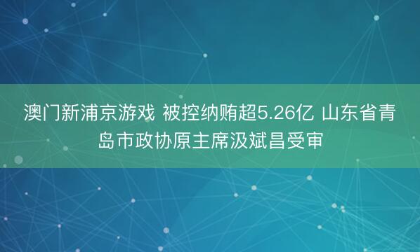 澳门新浦京游戏 被控纳贿超5.26亿 山东省青岛市政协原主席汲斌昌受审