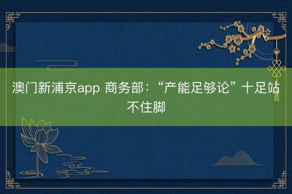 澳门新浦京app 商务部：“产能足够论” 十足站不住脚