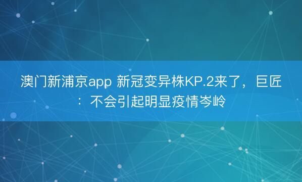 澳门新浦京app 新冠变异株KP.2来了，巨匠：不会引起明显疫情岑岭