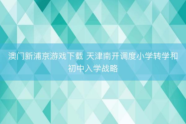 澳门新浦京游戏下载 天津南开调度小学转学和初中入学战略