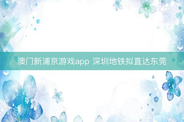 澳门新浦京游戏app 深圳地铁拟直达东莞