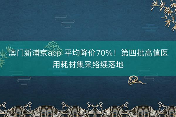 澳门新浦京app 平均降价70%！第四批高值医用耗材集采络续落地