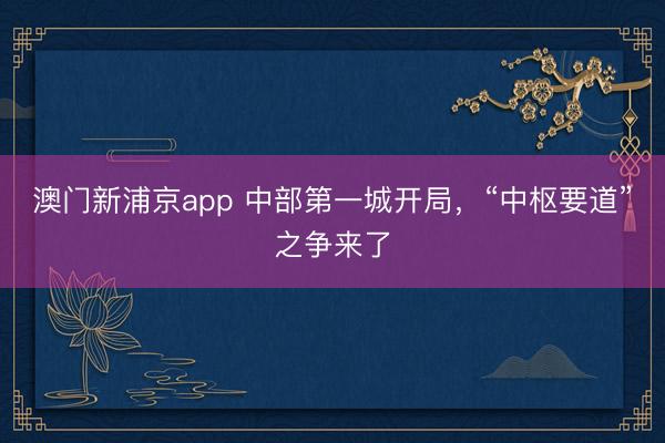 澳门新浦京app 中部第一城开局,“中枢要道”之争来了