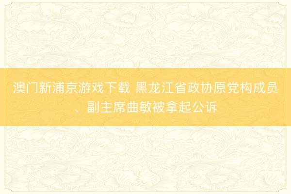 澳门新浦京游戏下载 黑龙江省政协原党构成员、副主席曲敏被拿起公诉