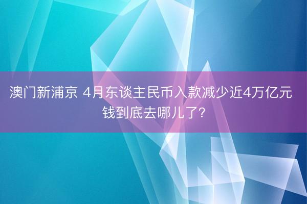 澳门新浦京 4月东谈主民币入款减少近4万亿元 钱到底去哪儿了？