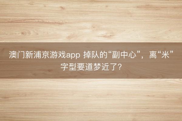 澳门新浦京游戏app 掉队的“副中心”，离“米”字型要道梦近了？