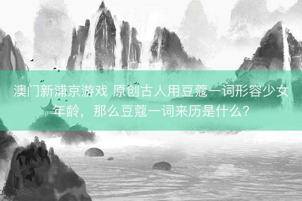 澳门新浦京游戏 原创古人用豆蔻一词形容少女年龄，那么豆蔻一词来历是什么？
