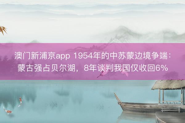 澳门新浦京app 1954年的中苏蒙边境争端：蒙古强占贝尔湖，8年谈判我国仅收回6%