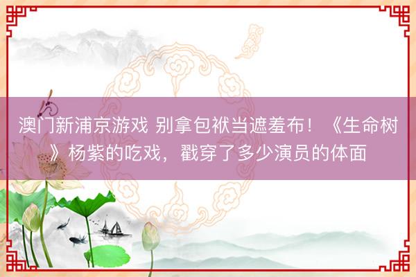 澳门新浦京游戏 别拿包袱当遮羞布!《生命树》杨紫的吃戏,戳穿了多少演员的体面