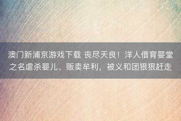 澳门新浦京游戏下载 丧尽天良!洋人借育婴堂之名虐杀婴儿、贩卖牟利,被义和团狠狠赶走