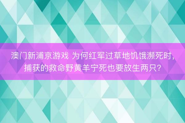 澳门新浦京游戏 为何红军过草地饥饿濒死时,捕获的救命野黄羊宁死也要放生两只?