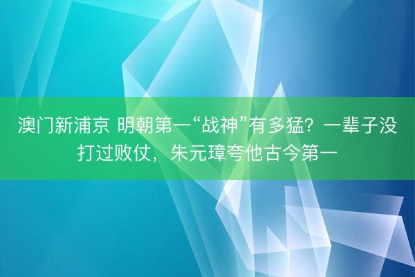 澳门新浦京 明朝第一“战神”有多猛？一辈子没打过败仗，朱元璋夸他古今第一