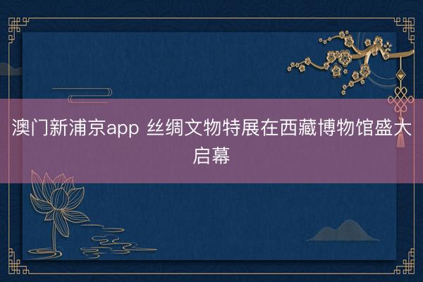 澳门新浦京app 丝绸文物特展在西藏博物馆盛大启幕
