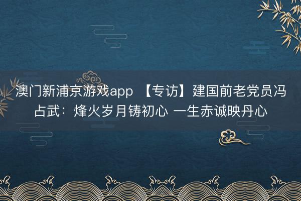 澳门新浦京游戏app 【专访】建国前老党员冯占武:烽火岁月铸初心 一生赤诚映丹心