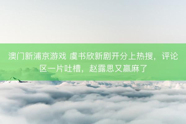 澳门新浦京游戏 虞书欣新剧开分上热搜，评论区一片吐槽，赵露思又赢麻了
