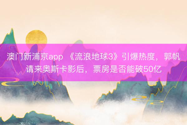澳门新浦京app 《流浪地球3》引爆热度,郭帆请来奥斯卡影后,票房是否能破50亿