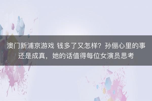 澳门新浦京游戏 钱多了又怎样?孙俪心里的事还是成真,她的话值得每位女演员思考