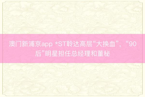 澳门新浦京app *ST聆达高层“大换血”，“90后”明星担任总经理和董秘