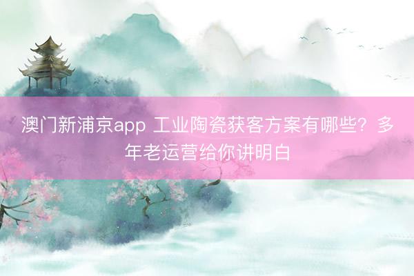 澳门新浦京app 工业陶瓷获客方案有哪些？多年老运营给你讲明白