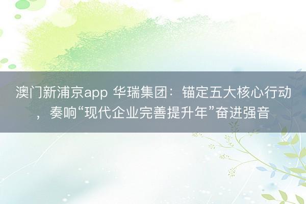 澳门新浦京app 华瑞集团：锚定五大核心行动，奏响“现代企业完善提升年”奋进强音