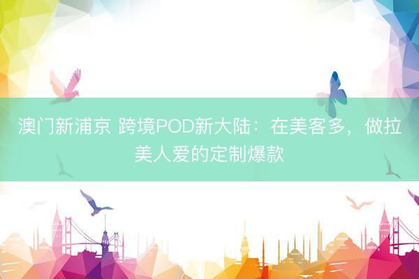 澳门新浦京 跨境POD新大陆：在美客多，做拉美人爱的定制爆款