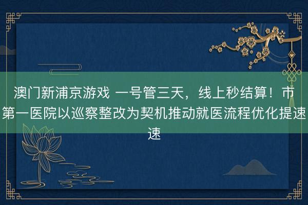 澳门新浦京游戏 一号管三天，线上秒结算！市第一医院以巡察整改为契机推动就医流程优化提速